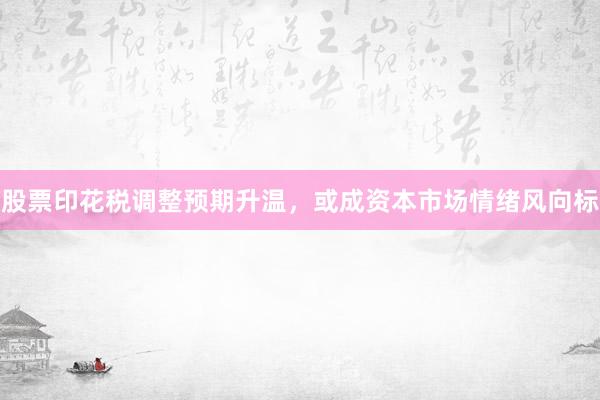 股票印花税调整预期升温，或成资本市场情绪风向标
