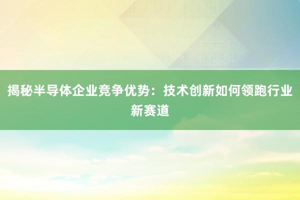 揭秘半导体企业竞争优势：技术创新如何领跑行业新赛道