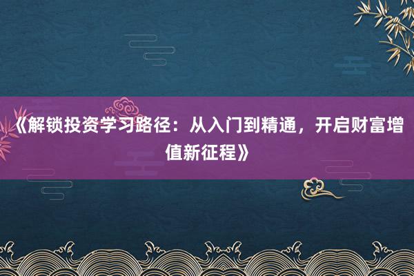 《解锁投资学习路径：从入门到精通，开启财富增值新征程》