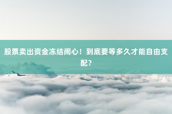 股票卖出资金冻结闹心!到底要等多久才能自由支配?
