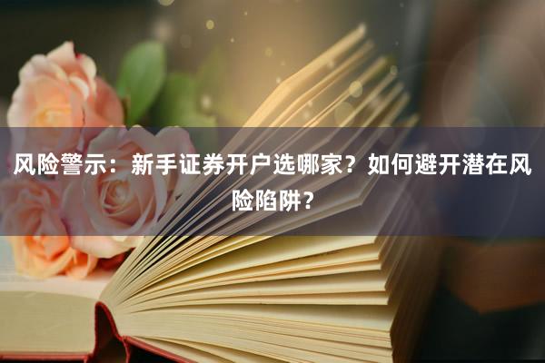 风险警示：新手证券开户选哪家？如何避开潜在风险陷阱？