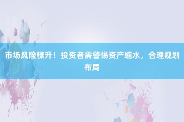 市场风险骤升！投资者需警惕资产缩水，合理规划布局