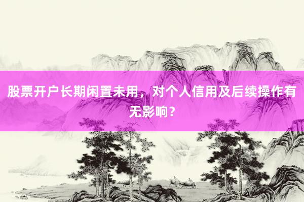 股票开户长期闲置未用，对个人信用及后续操作有无影响？