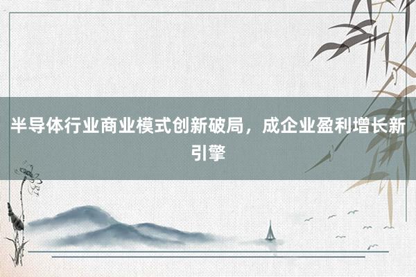 半导体行业商业模式创新破局，成企业盈利增长新引擎