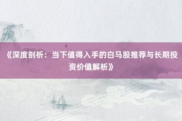 《深度剖析：当下值得入手的白马股推荐与长期投资价值解析》