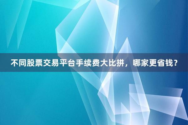 不同股票交易平台手续费大比拼，哪家更省钱？