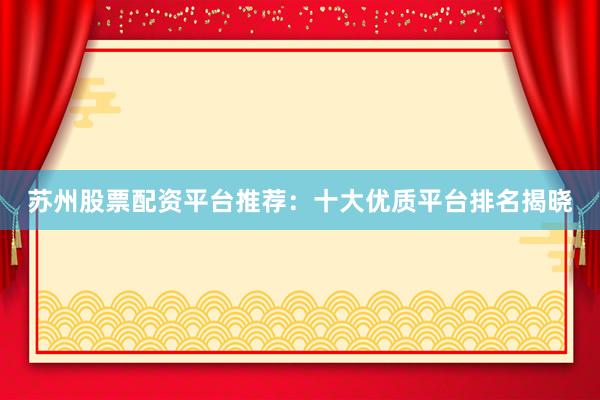 苏州股票配资平台推荐：十大优质平台排名揭晓