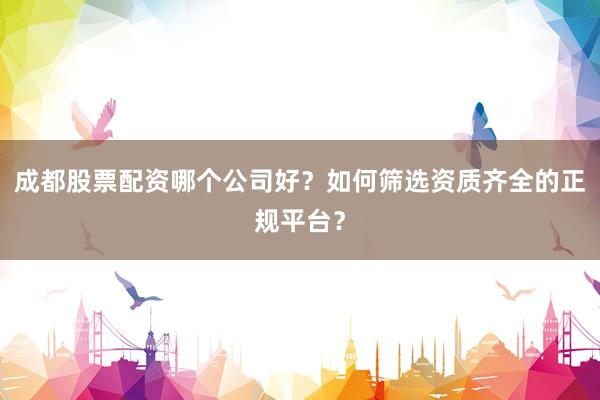成都股票配资哪个公司好？如何筛选资质齐全的正规平台？