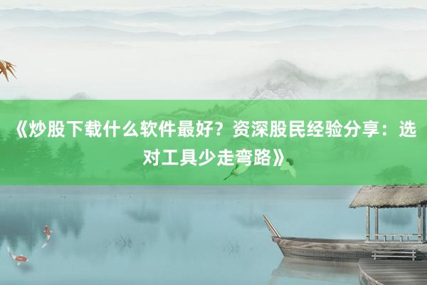 《炒股下载什么软件最好？资深股民经验分享：选对工具少走弯路》