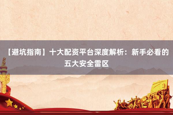 【避坑指南】十大配资平台深度解析：新手必看的五大安全雷区