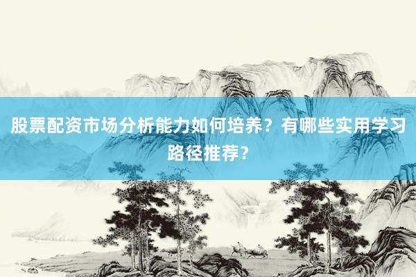 股票配资市场分析能力如何培养?有哪些实用学习路径推荐?