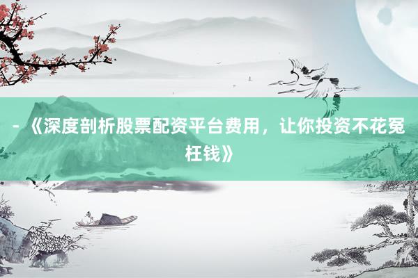 - 《深度剖析股票配资平台费用，让你投资不花冤枉钱》