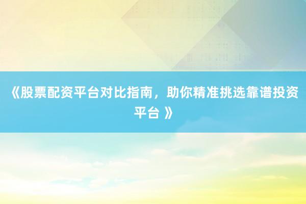 《股票配资平台对比指南，助你精准挑选靠谱投资平台 》