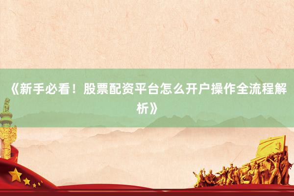 《新手必看！股票配资平台怎么开户操作全流程解析》