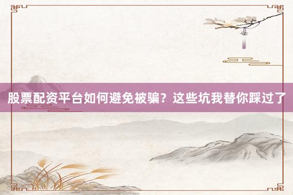 股票配资平台如何避免被骗？这些坑我替你踩过了