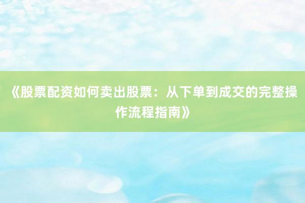 《股票配资如何卖出股票：从下单到成交的完整操作流程指南》