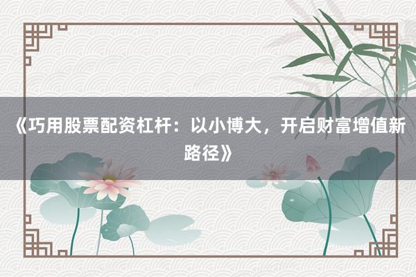 《巧用股票配资杠杆：以小博大，开启财富增值新路径》