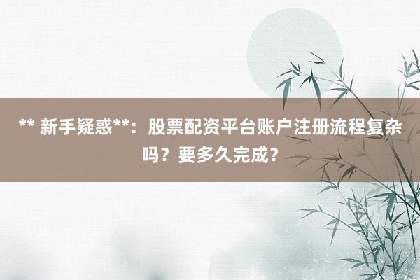** 新手疑惑**：股票配资平台账户注册流程复杂吗？要多久完成？