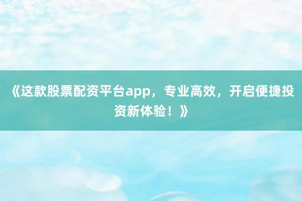 《这款股票配资平台app，专业高效，开启便捷投资新体验！》