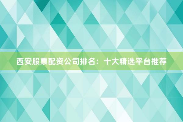 西安股票配资公司排名：十大精选平台推荐