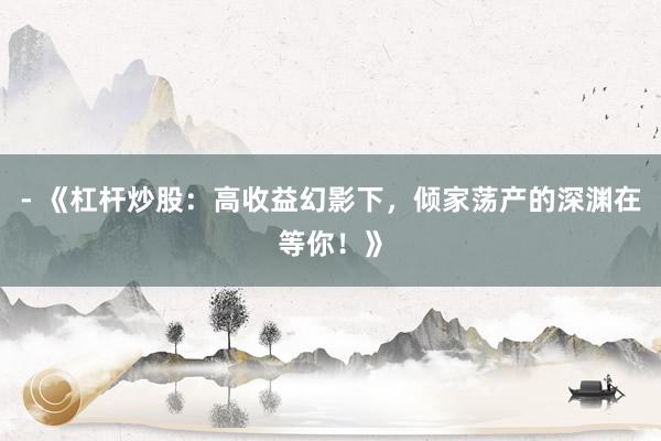 - 《杠杆炒股：高收益幻影下，倾家荡产的深渊在等你！》