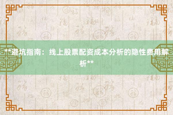 **避坑指南：线上股票配资成本分析的隐性费用解析**