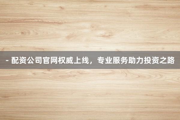 - 配资公司官网权威上线，专业服务助力投资之路