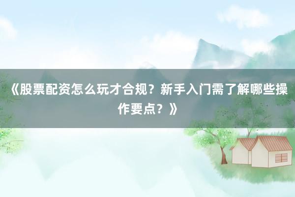 《股票配资怎么玩才合规？新手入门需了解哪些操作要点？》