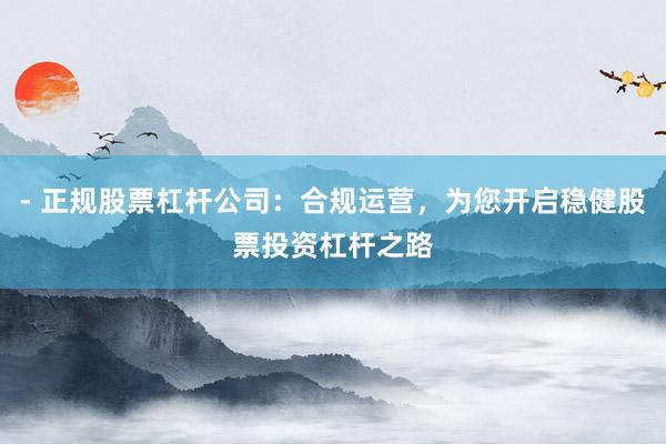 - 正规股票杠杆公司:合规运营,为您开启稳健股票投资杠杆之路