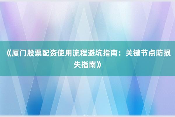 《厦门股票配资使用流程避坑指南:关键节点防损失指南》