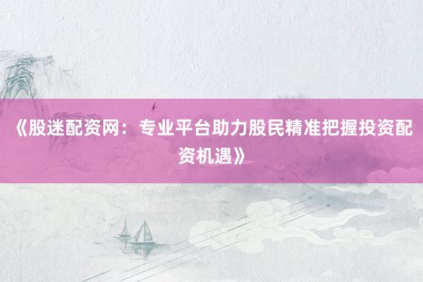 《股迷配资网:专业平台助力股民精准把握投资配资机遇》