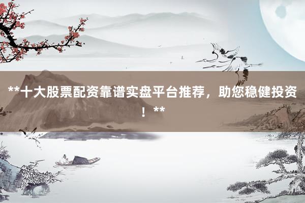 **十大股票配资靠谱实盘平台推荐，助您稳健投资！**