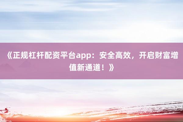 《正规杠杆配资平台app：安全高效，开启财富增值新通道！》