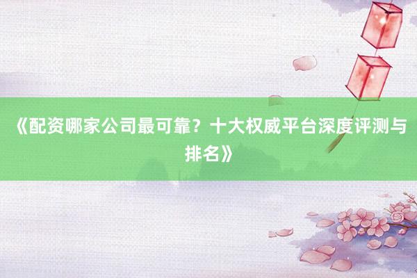 《配资哪家公司最可靠？十大权威平台深度评测与排名》