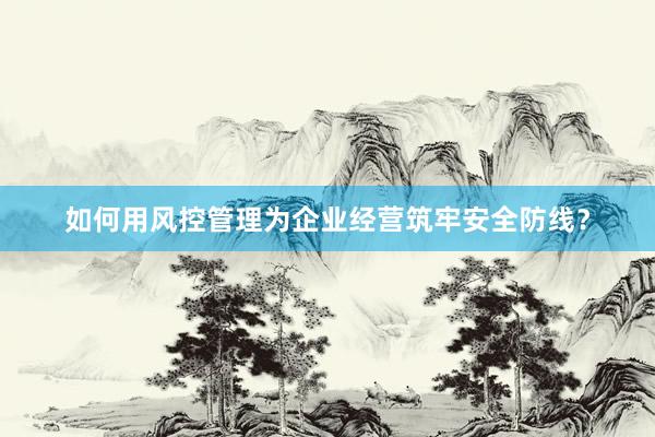 如何用风控管理为企业经营筑牢安全防线？