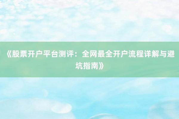 《股票开户平台测评：全网最全开户流程详解与避坑指南》