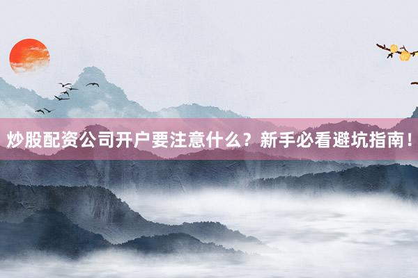 炒股配资公司开户要注意什么？新手必看避坑指南！