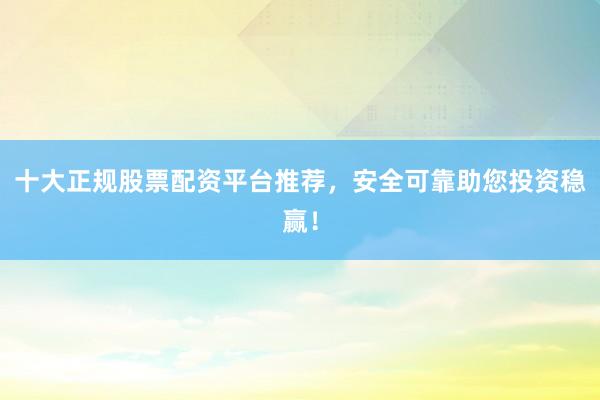 十大正规股票配资平台推荐，安全可靠助您投资稳赢！