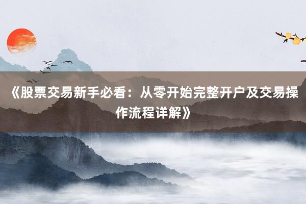 《股票交易新手必看：从零开始完整开户及交易操作流程详解》