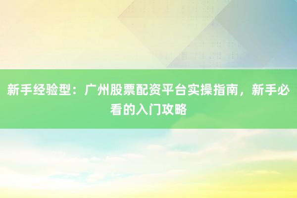 新手经验型：广州股票配资平台实操指南，新手必看的入门攻略