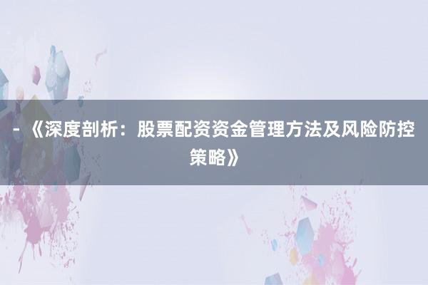 - 《深度剖析：股票配资资金管理方法及风险防控策略》