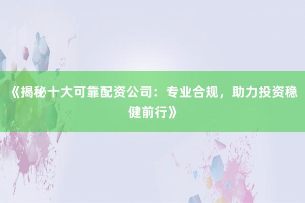 《揭秘十大可靠配资公司：专业合规，助力投资稳健前行》