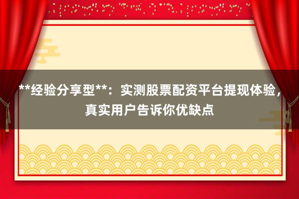 **经验分享型**：实测股票配资平台提现体验，真实用户告诉你优缺点