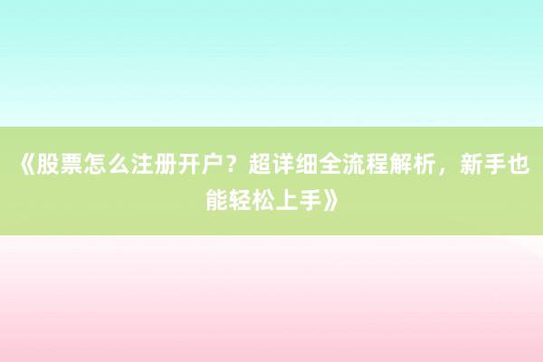 《股票怎么注册开户？超详细全流程解析，新手也能轻松上手》