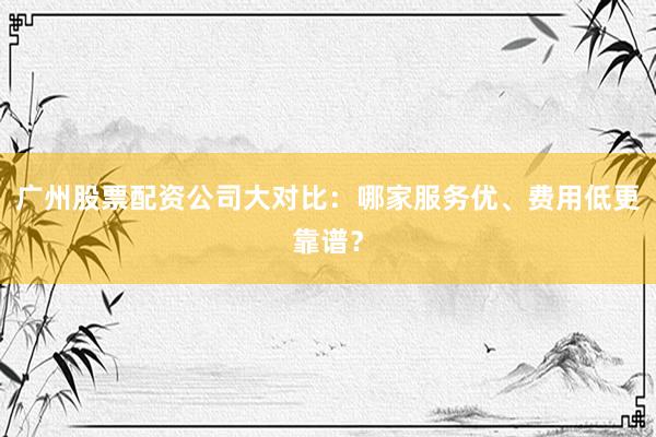 广州股票配资公司大对比：哪家服务优、费用低更靠谱？