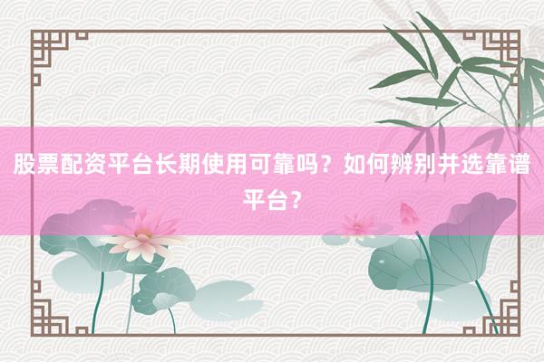 股票配资平台长期使用可靠吗？如何辨别并选靠谱平台？