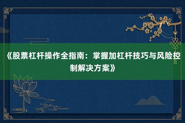 《股票杠杆操作全指南：掌握加杠杆技巧与风险控制解决方案》