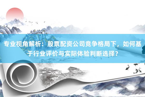 专业视角解析：股票配资公司竞争格局下，如何基于行业评价与实际体验判断选择？