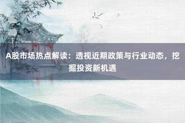 A股市场热点解读：透视近期政策与行业动态，挖掘投资新机遇