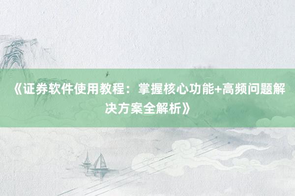 《证券软件使用教程：掌握核心功能+高频问题解决方案全解析》